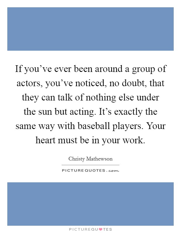 If you've ever been around a group of actors, you've noticed, no doubt, that they can talk of nothing else under the sun but acting. It's exactly the same way with baseball players. Your heart must be in your work Picture Quote #1
