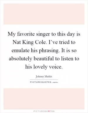My favorite singer to this day is Nat King Cole. I’ve tried to emulate his phrasing. It is so absolutely beautiful to listen to his lovely voice Picture Quote #1