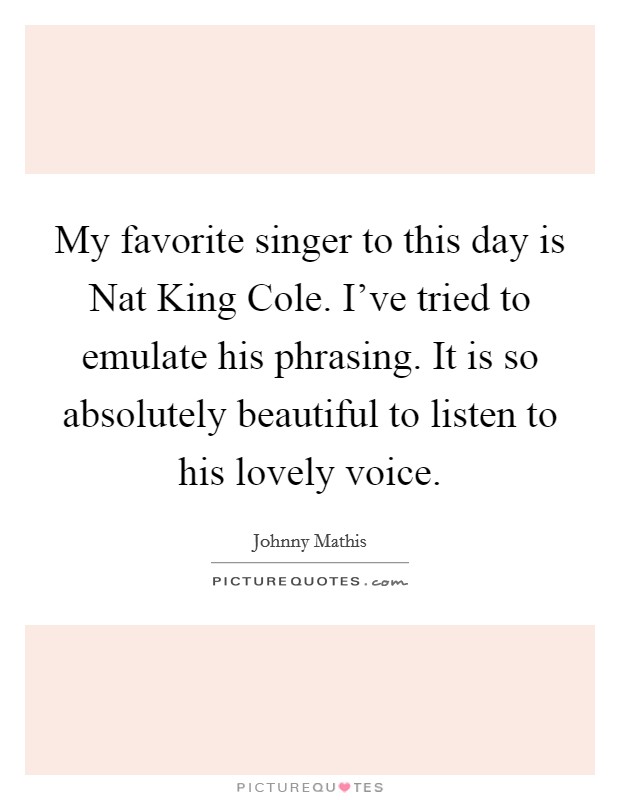 My favorite singer to this day is Nat King Cole. I've tried to emulate his phrasing. It is so absolutely beautiful to listen to his lovely voice Picture Quote #1