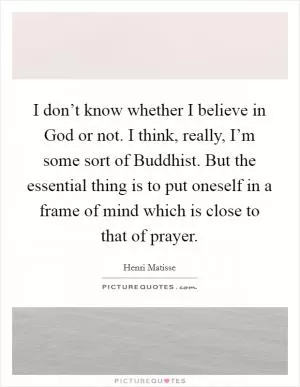 I don’t know whether I believe in God or not. I think, really, I’m some sort of Buddhist. But the essential thing is to put oneself in a frame of mind which is close to that of prayer Picture Quote #1