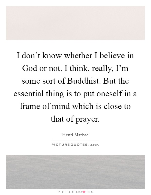I don't know whether I believe in God or not. I think, really, I'm some sort of Buddhist. But the essential thing is to put oneself in a frame of mind which is close to that of prayer Picture Quote #1