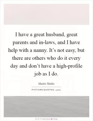 I have a great husband, great parents and in-laws, and I have help with a nanny. It’s not easy, but there are others who do it every day and don’t have a high-profile job as I do Picture Quote #1