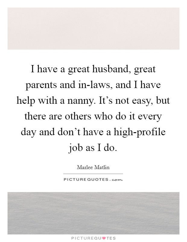 I have a great husband, great parents and in-laws, and I have help with a nanny. It's not easy, but there are others who do it every day and don't have a high-profile job as I do Picture Quote #1