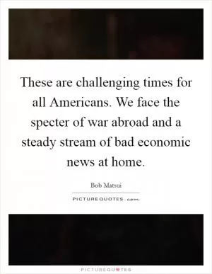 These are challenging times for all Americans. We face the specter of war abroad and a steady stream of bad economic news at home Picture Quote #1