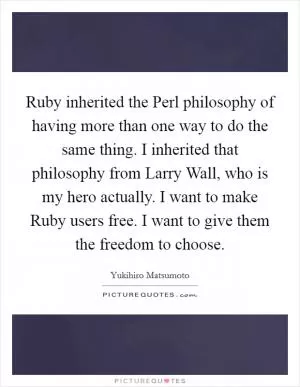 Ruby inherited the Perl philosophy of having more than one way to do the same thing. I inherited that philosophy from Larry Wall, who is my hero actually. I want to make Ruby users free. I want to give them the freedom to choose Picture Quote #1