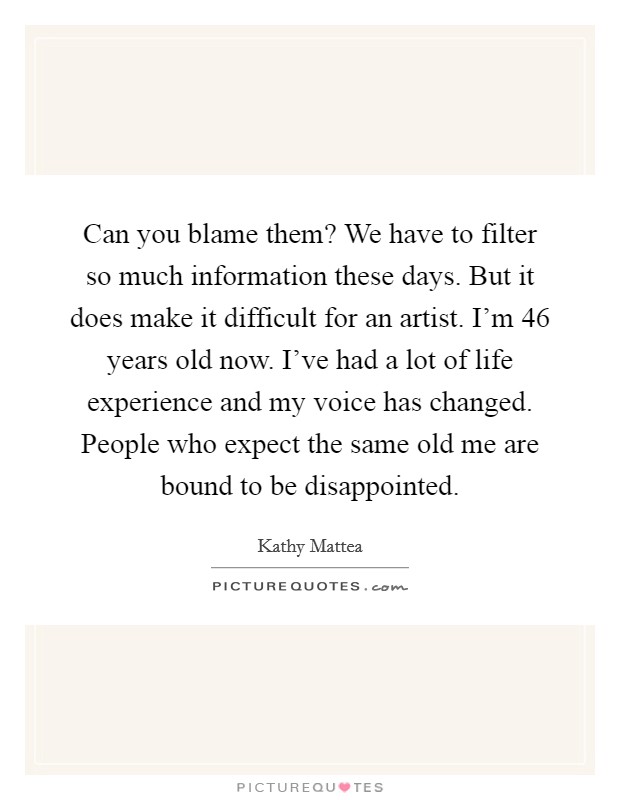 Can you blame them? We have to filter so much information these days. But it does make it difficult for an artist. I'm 46 years old now. I've had a lot of life experience and my voice has changed. People who expect the same old me are bound to be disappointed Picture Quote #1
