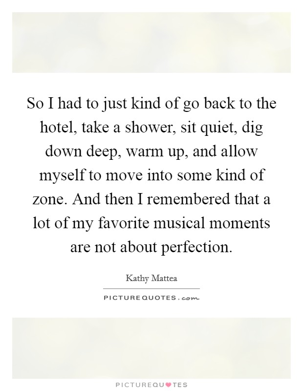 So I had to just kind of go back to the hotel, take a shower, sit quiet, dig down deep, warm up, and allow myself to move into some kind of zone. And then I remembered that a lot of my favorite musical moments are not about perfection Picture Quote #1