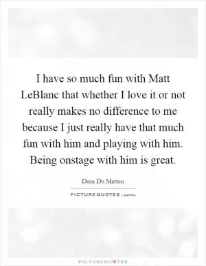 I have so much fun with Matt LeBlanc that whether I love it or not really makes no difference to me because I just really have that much fun with him and playing with him. Being onstage with him is great Picture Quote #1