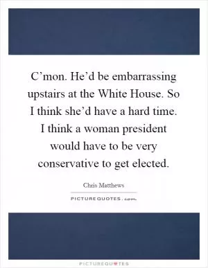 C’mon. He’d be embarrassing upstairs at the White House. So I think she’d have a hard time. I think a woman president would have to be very conservative to get elected Picture Quote #1