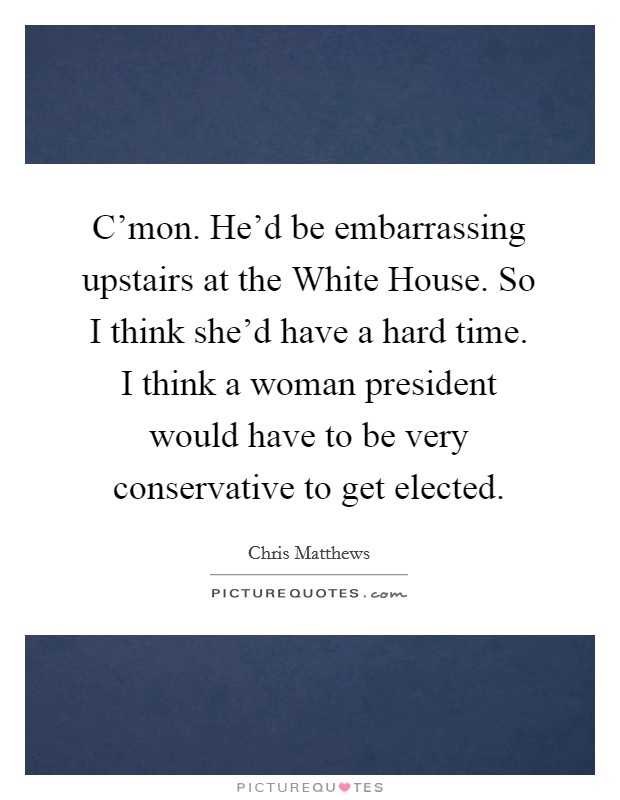 C'mon. He'd be embarrassing upstairs at the White House. So I think she'd have a hard time. I think a woman president would have to be very conservative to get elected Picture Quote #1