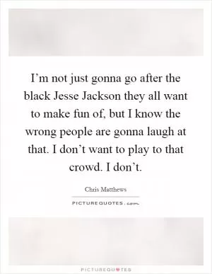 I’m not just gonna go after the black Jesse Jackson they all want to make fun of, but I know the wrong people are gonna laugh at that. I don’t want to play to that crowd. I don’t Picture Quote #1