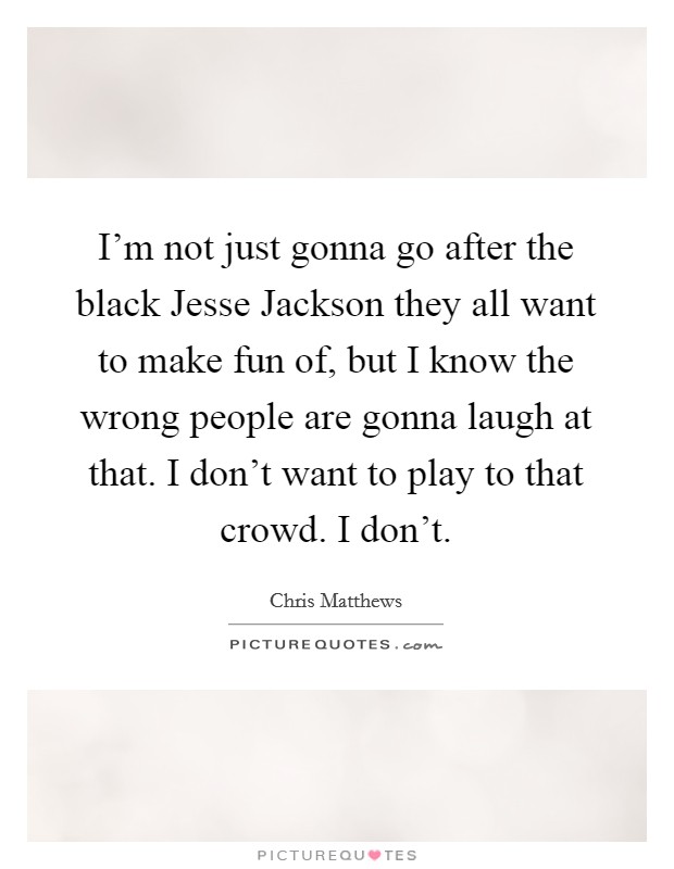 I'm not just gonna go after the black Jesse Jackson they all want to make fun of, but I know the wrong people are gonna laugh at that. I don't want to play to that crowd. I don't Picture Quote #1