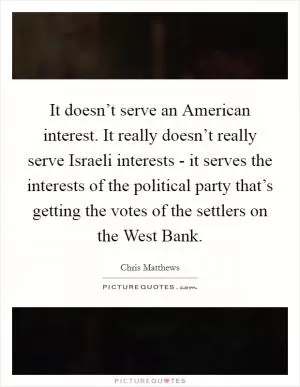 It doesn’t serve an American interest. It really doesn’t really serve Israeli interests - it serves the interests of the political party that’s getting the votes of the settlers on the West Bank Picture Quote #1