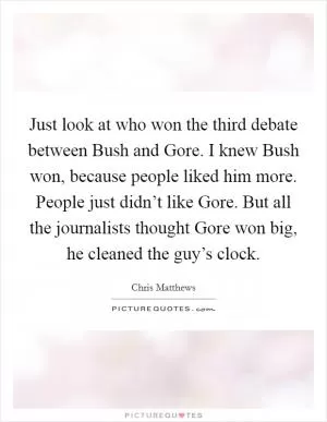 Just look at who won the third debate between Bush and Gore. I knew Bush won, because people liked him more. People just didn’t like Gore. But all the journalists thought Gore won big, he cleaned the guy’s clock Picture Quote #1