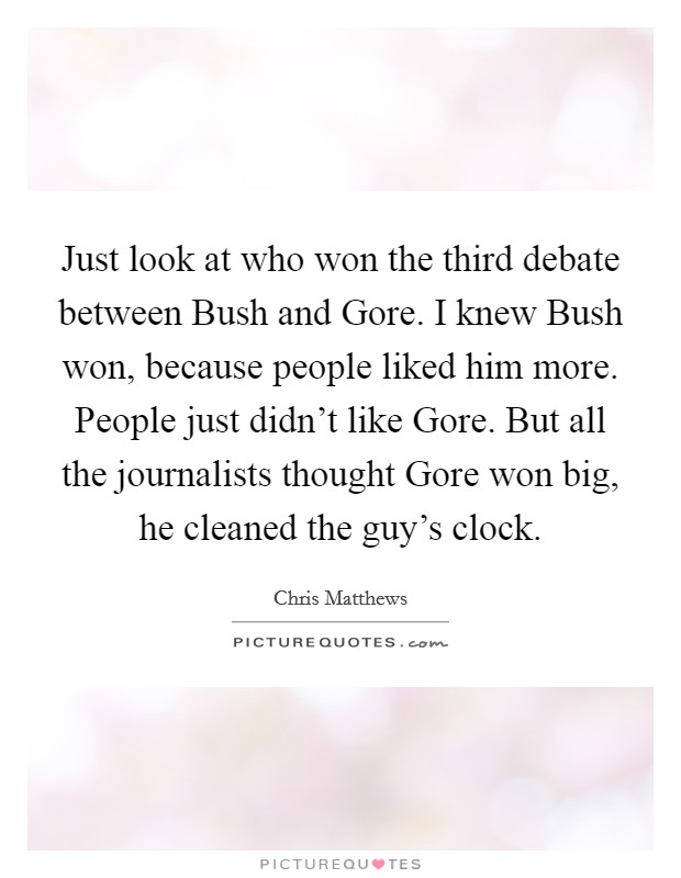 Just look at who won the third debate between Bush and Gore. I knew Bush won, because people liked him more. People just didn't like Gore. But all the journalists thought Gore won big, he cleaned the guy's clock Picture Quote #1