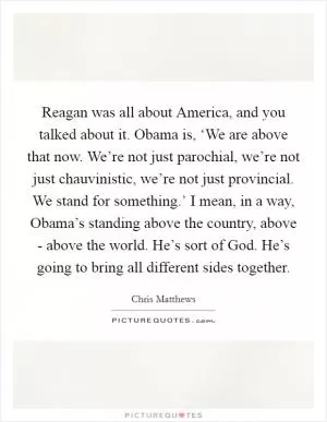 Reagan was all about America, and you talked about it. Obama is, ‘We are above that now. We’re not just parochial, we’re not just chauvinistic, we’re not just provincial. We stand for something.’ I mean, in a way, Obama’s standing above the country, above - above the world. He’s sort of God. He’s going to bring all different sides together Picture Quote #1