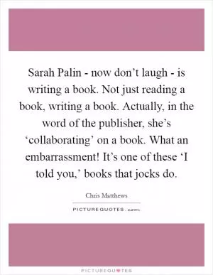 Sarah Palin - now don’t laugh - is writing a book. Not just reading a book, writing a book. Actually, in the word of the publisher, she’s ‘collaborating’ on a book. What an embarrassment! It’s one of these ‘I told you,’ books that jocks do Picture Quote #1