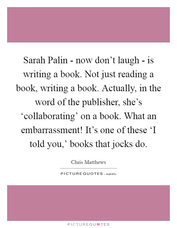 Sarah Palin - now don't laugh - is writing a book. Not just reading a book, writing a book. Actually, in the word of the publisher, she's ‘collaborating' on a book. What an embarrassment! It's one of these ‘I told you,' books that jocks do Picture Quote #1