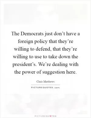 The Democrats just don’t have a foreign policy that they’re willing to defend, that they’re willing to use to take down the president’s. We’re dealing with the power of suggestion here Picture Quote #1