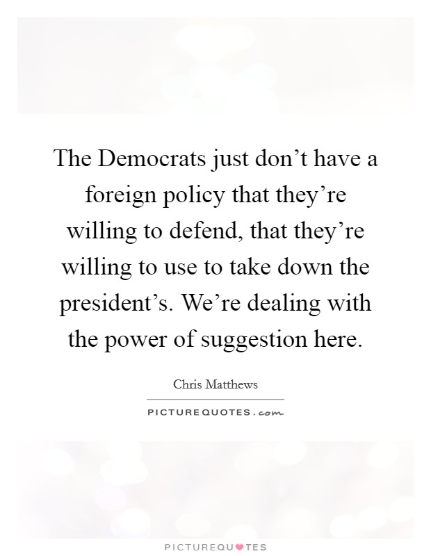 The Democrats just don't have a foreign policy that they're willing to defend, that they're willing to use to take down the president's. We're dealing with the power of suggestion here Picture Quote #1