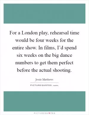 For a London play, rehearsal time would be four weeks for the entire show. In films, I’d spend six weeks on the big dance numbers to get them perfect before the actual shooting Picture Quote #1