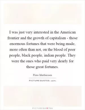 I was just very interested in the American frontier and the growth of capitalism - those enormous fortunes that were being made, more often than not, on the blood of poor people, black people, indian people. They were the ones who paid very dearly for those great fortunes Picture Quote #1