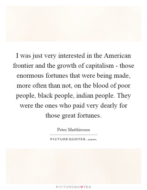 I was just very interested in the American frontier and the growth of capitalism - those enormous fortunes that were being made, more often than not, on the blood of poor people, black people, indian people. They were the ones who paid very dearly for those great fortunes Picture Quote #1