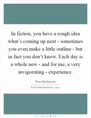 In fiction, you have a rough idea what’s coming up next - sometimes you even make a little outline - but in fact you don’t know. Each day is a whole new - and for me, a very invigorating - experience Picture Quote #1