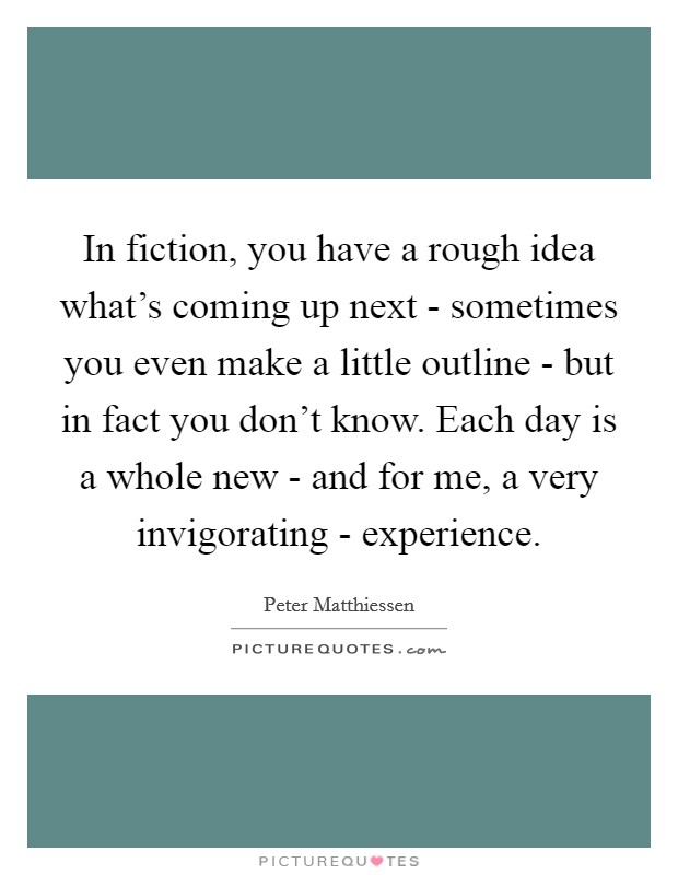 In fiction, you have a rough idea what's coming up next - sometimes you even make a little outline - but in fact you don't know. Each day is a whole new - and for me, a very invigorating - experience Picture Quote #1