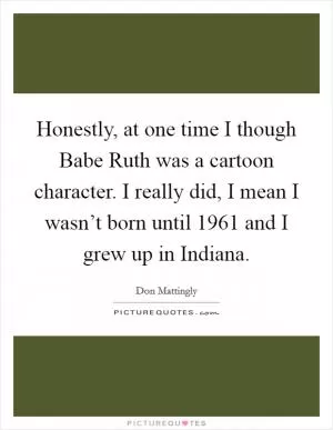 Honestly, at one time I though Babe Ruth was a cartoon character. I really did, I mean I wasn’t born until 1961 and I grew up in Indiana Picture Quote #1