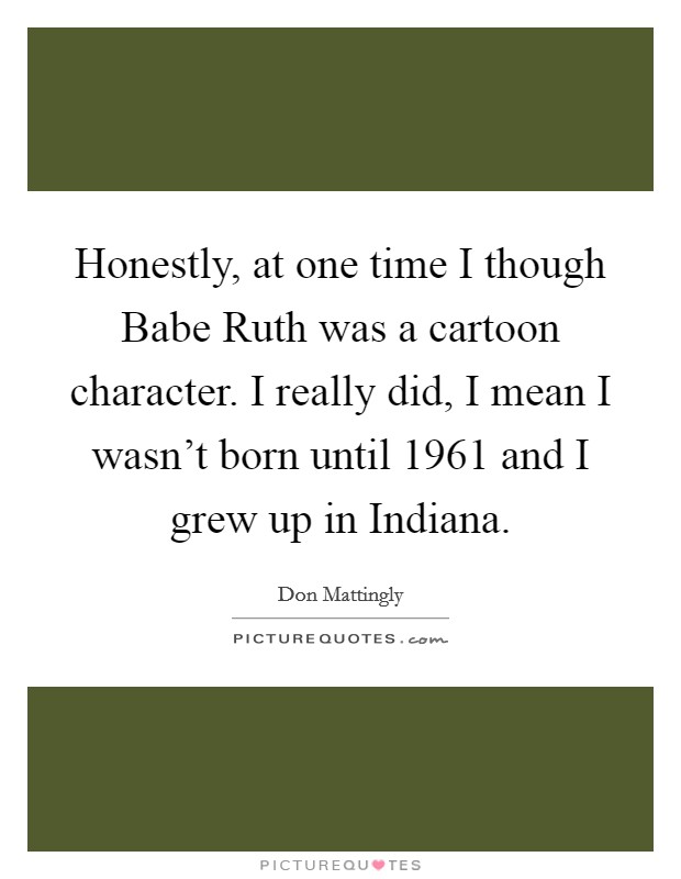 Honestly, at one time I though Babe Ruth was a cartoon character. I really did, I mean I wasn't born until 1961 and I grew up in Indiana Picture Quote #1