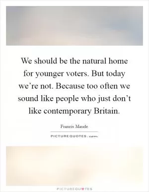 We should be the natural home for younger voters. But today we’re not. Because too often we sound like people who just don’t like contemporary Britain Picture Quote #1