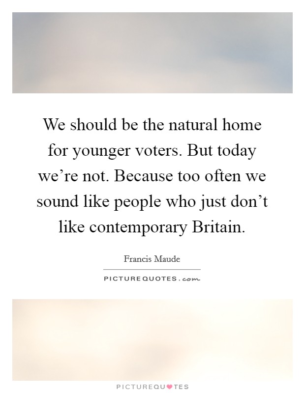 We should be the natural home for younger voters. But today we're not. Because too often we sound like people who just don't like contemporary Britain Picture Quote #1