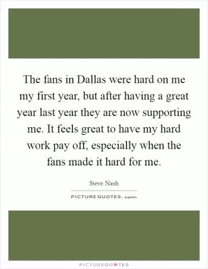 The fans in Dallas were hard on me my first year, but after having a great year last year they are now supporting me. It feels great to have my hard work pay off, especially when the fans made it hard for me Picture Quote #1