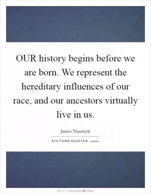 OUR history begins before we are born. We represent the hereditary influences of our race, and our ancestors virtually live in us Picture Quote #1