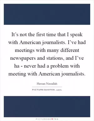 It’s not the first time that I speak with American journalists. I’ve had meetings with many different newspapers and stations, and I’ve ha - never had a problem with meeting with American journalists Picture Quote #1