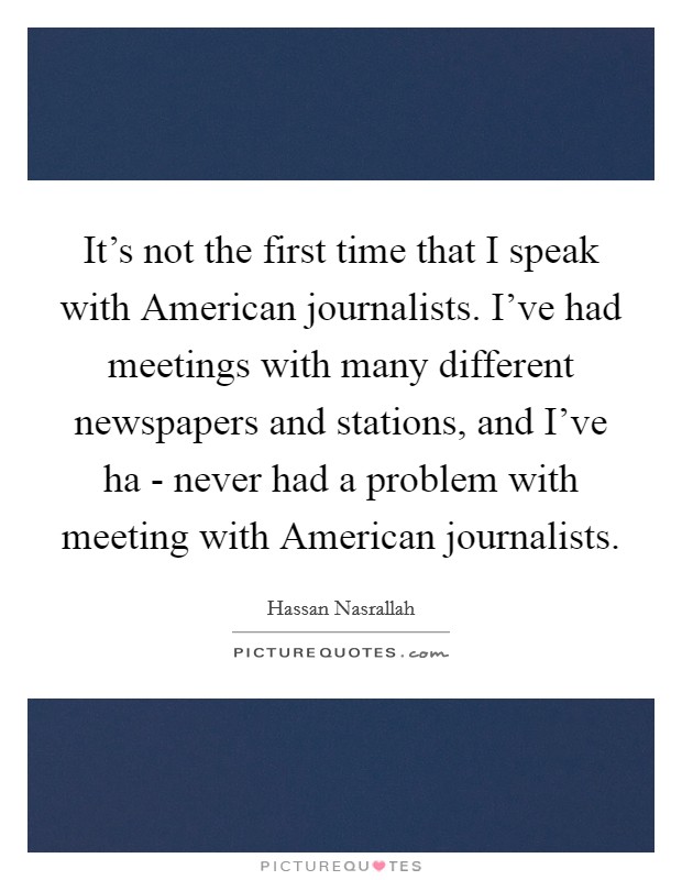 It's not the first time that I speak with American journalists. I've had meetings with many different newspapers and stations, and I've ha - never had a problem with meeting with American journalists Picture Quote #1