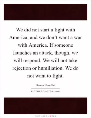 We did not start a fight with America, and we don’t want a war with America. If someone launches an attack, though, we will respond. We will not take rejection or humiliation. We do not want to fight Picture Quote #1