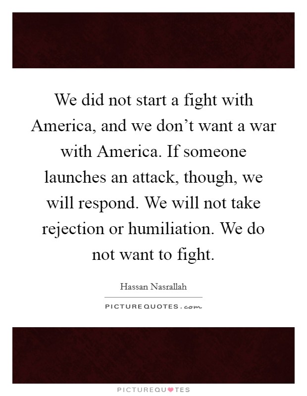 We did not start a fight with America, and we don't want a war with America. If someone launches an attack, though, we will respond. We will not take rejection or humiliation. We do not want to fight Picture Quote #1