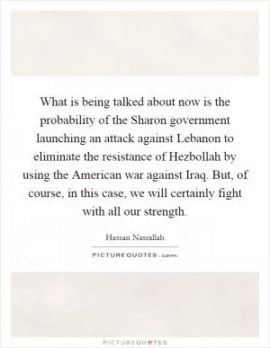 What is being talked about now is the probability of the Sharon government launching an attack against Lebanon to eliminate the resistance of Hezbollah by using the American war against Iraq. But, of course, in this case, we will certainly fight with all our strength Picture Quote #1