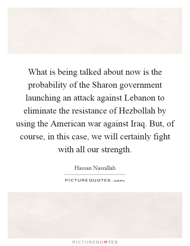 What is being talked about now is the probability of the Sharon government launching an attack against Lebanon to eliminate the resistance of Hezbollah by using the American war against Iraq. But, of course, in this case, we will certainly fight with all our strength Picture Quote #1