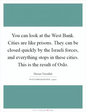 You can look at the West Bank. Cities are like prisons. They can be closed quickly by the Israeli forces, and everything stops in these cities. This is the result of Oslo Picture Quote #1