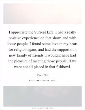 I appreciate the Surreal Life. I had a really positive experience on that show, and with those people. I found some love in my heart for religion again, and had the support of a new family of friends. I wouldnt have had the pleasure of meeting those people, if we were not all placed in that fishbowl Picture Quote #1