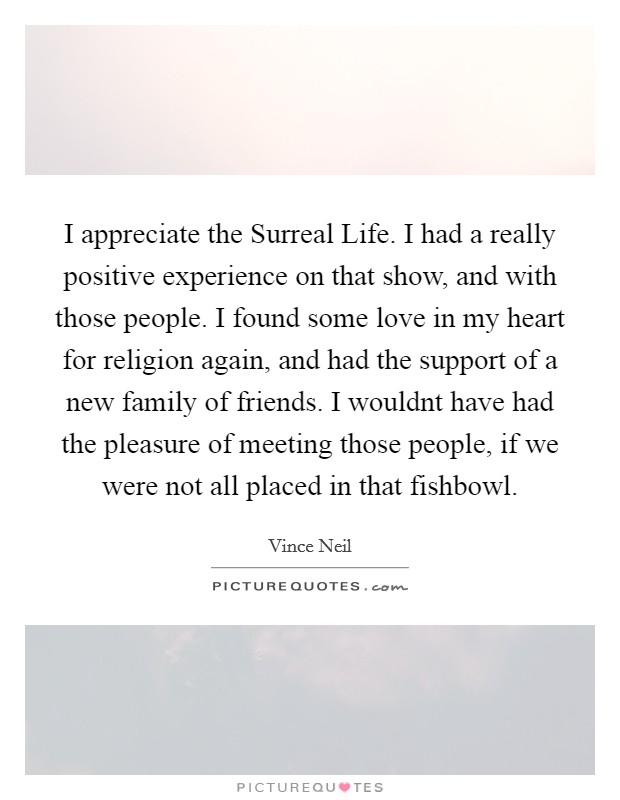 I appreciate the Surreal Life. I had a really positive experience on that show, and with those people. I found some love in my heart for religion again, and had the support of a new family of friends. I wouldnt have had the pleasure of meeting those people, if we were not all placed in that fishbowl Picture Quote #1
