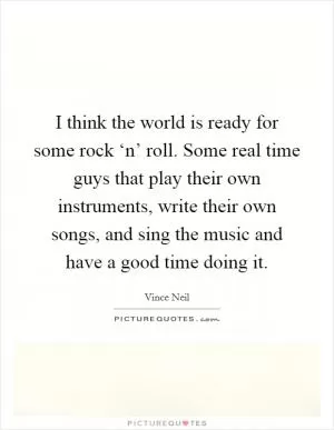 I think the world is ready for some rock ‘n’ roll. Some real time guys that play their own instruments, write their own songs, and sing the music and have a good time doing it Picture Quote #1