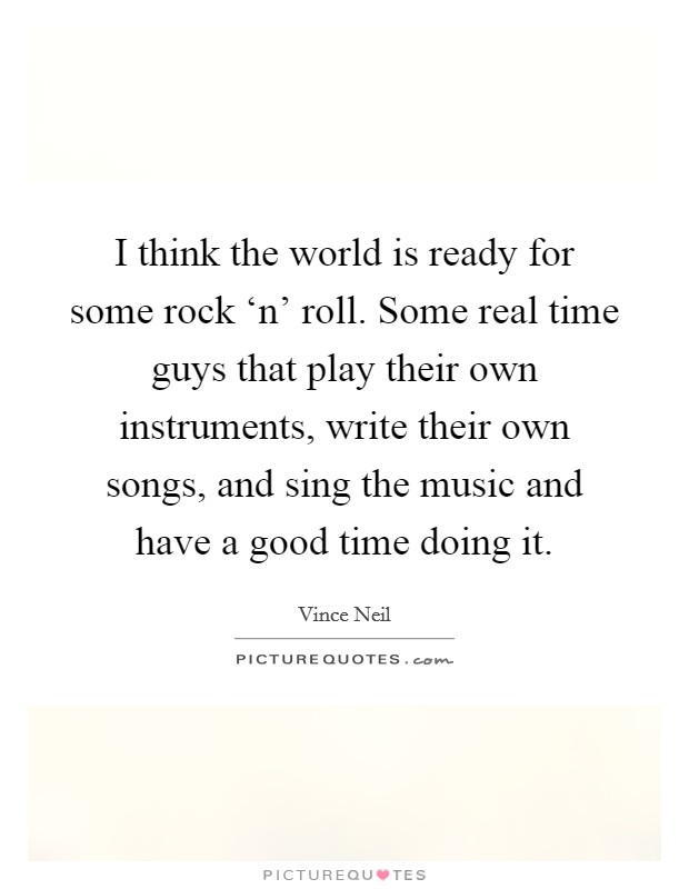 I think the world is ready for some rock ‘n' roll. Some real time guys that play their own instruments, write their own songs, and sing the music and have a good time doing it Picture Quote #1