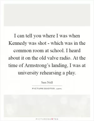 I can tell you where I was when Kennedy was shot - which was in the common room at school. I heard about it on the old valve radio. At the time of Armstrong’s landing, I was at university rehearsing a play Picture Quote #1