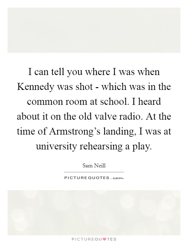 I can tell you where I was when Kennedy was shot - which was in the common room at school. I heard about it on the old valve radio. At the time of Armstrong's landing, I was at university rehearsing a play Picture Quote #1