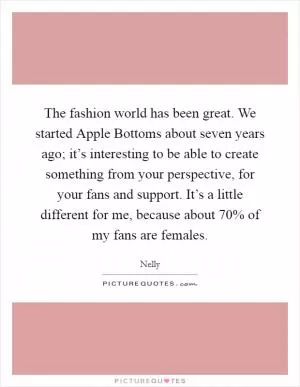The fashion world has been great. We started Apple Bottoms about seven years ago; it’s interesting to be able to create something from your perspective, for your fans and support. It’s a little different for me, because about 70% of my fans are females Picture Quote #1