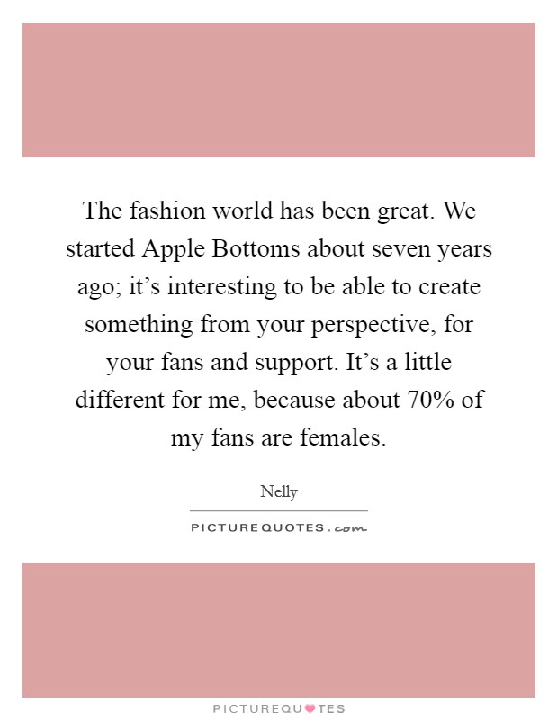 The fashion world has been great. We started Apple Bottoms about seven years ago; it's interesting to be able to create something from your perspective, for your fans and support. It's a little different for me, because about 70% of my fans are females Picture Quote #1